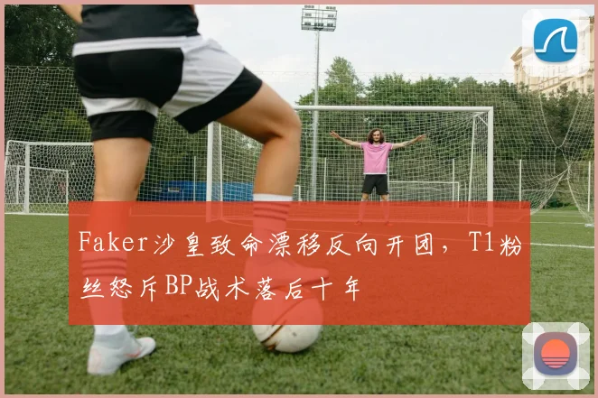 Faker沙皇致命漂移反向开团，T1粉丝怒斥BP战术落后十年
