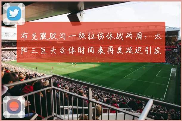 布克腹股沟一级拉伤休战两周，太阳三巨头合体时间表再度延迟引发担忧？