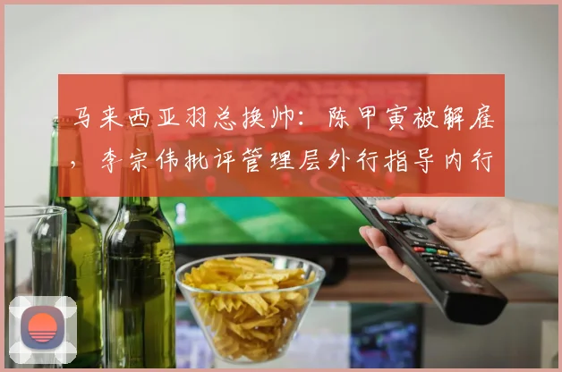 马来西亚羽总换帅：陈甲寅被解雇，李宗伟批评管理层外行指导内行