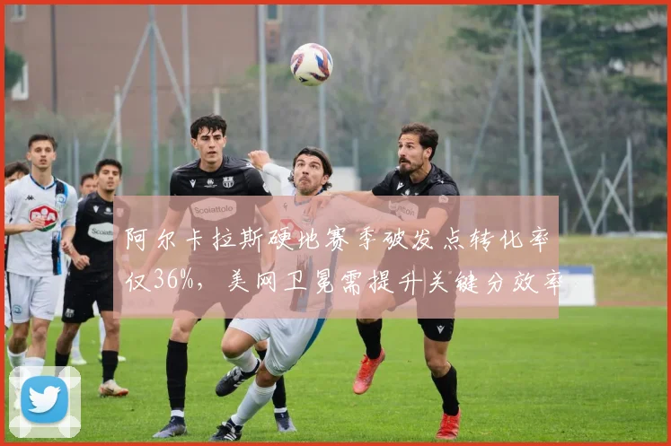 阿尔卡拉斯硬地赛季破发点转化率仅36%，美网卫冕需提升关键分效率