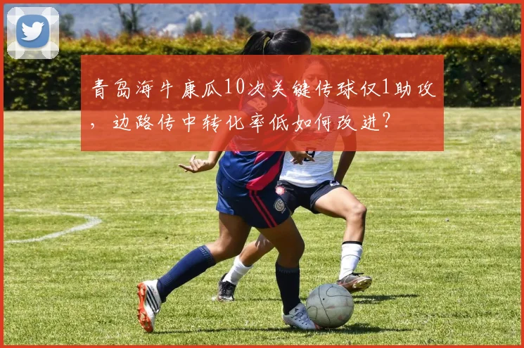 青岛海牛康瓜10次关键传球仅1助攻，边路传中转化率低如何改进？
