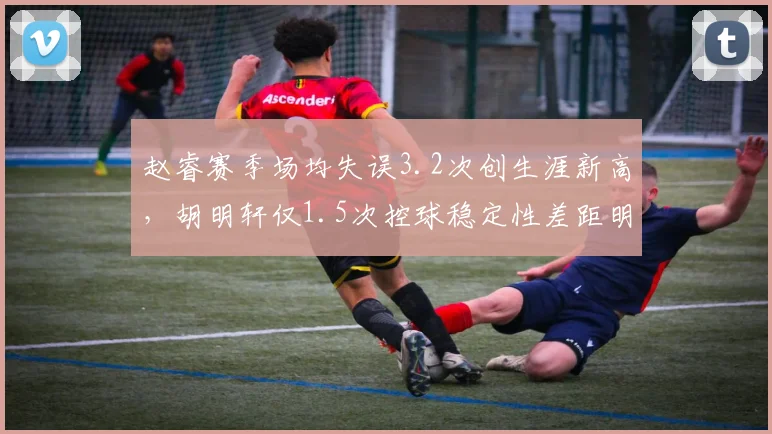 赵睿赛季场均失误3.2次创生涯新高，胡明轩仅1.5次控球稳定性差距明显