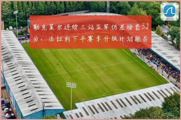 勒克莱尔连续三站亚军仍差榜首52分，法拉利下半赛季升级计划能否扭转战局