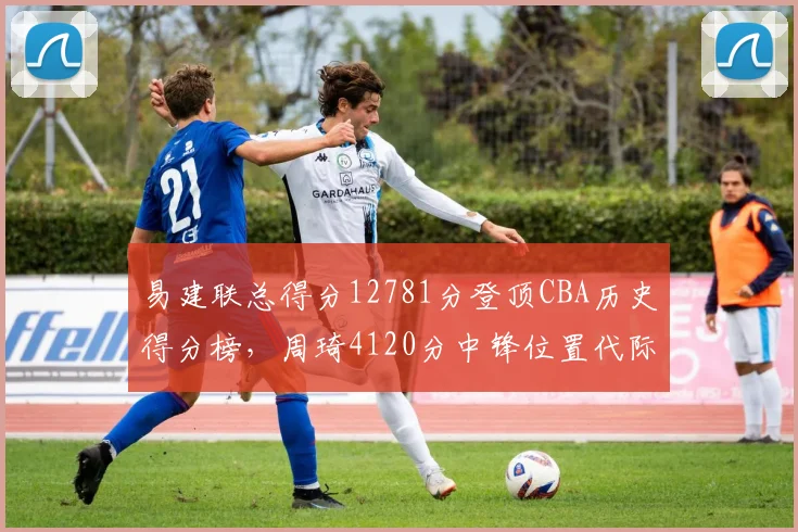 易建联总得分12781分登顶CBA历史得分榜，周琦4120分中锋位置代际鸿沟明显