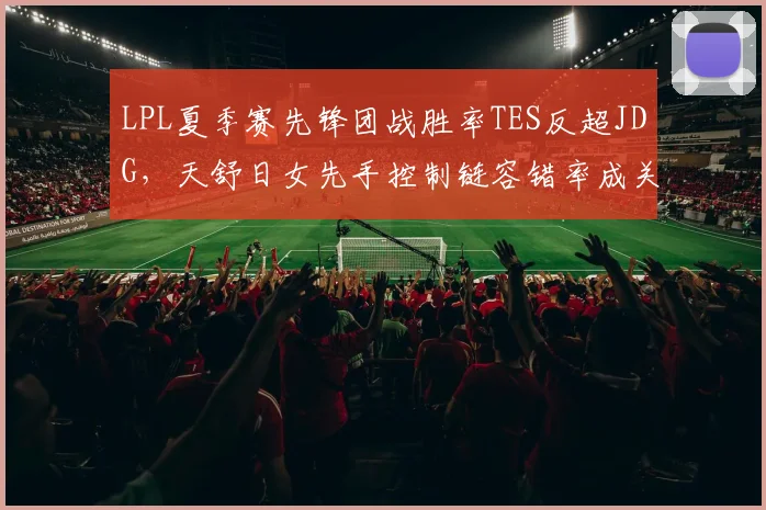 LPL夏季赛先锋团战胜率TES反超JDG，天舒日女先手控制链容错率成关键