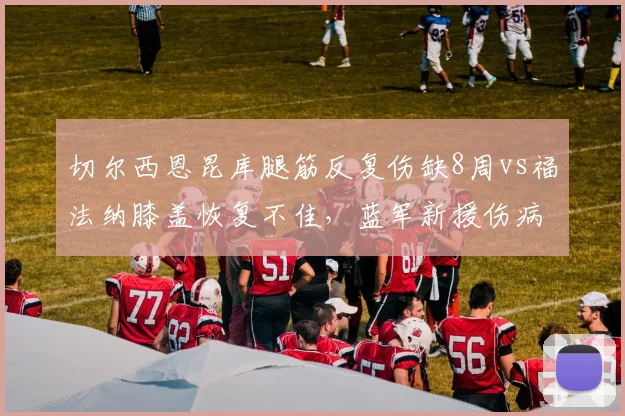 切尔西恩昆库腿筋反复伤缺8周vs福法纳膝盖恢复不佳，蓝军新援伤病魔咒对比